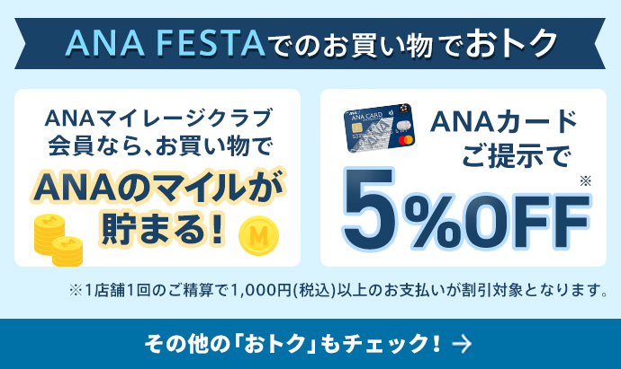 ANA FESTAでのお買い物でおトク ANAマイレージクラブ会員なら、お買い物でANAのマイルが貯まる！ ANAカードご提示で5%OFF※1店舗1回のご精算で1,000円（税込）以上のお支払いが割引対象となります。その他の「おトク」もチェック！