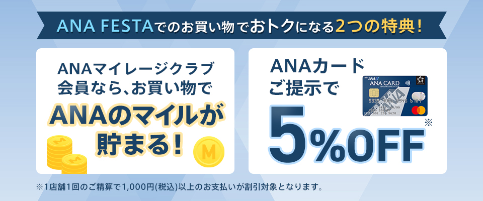 ANA FESTAでのお買い物でおトクになる2つの特典！ANAマイレージクラブ会員なら、お買い物でANAのマイルが貯まる！ANAカードご提示で5％OFF　※1店舗1回のご精算で1,000円（税込）以上のお支払いが割引対象となります。